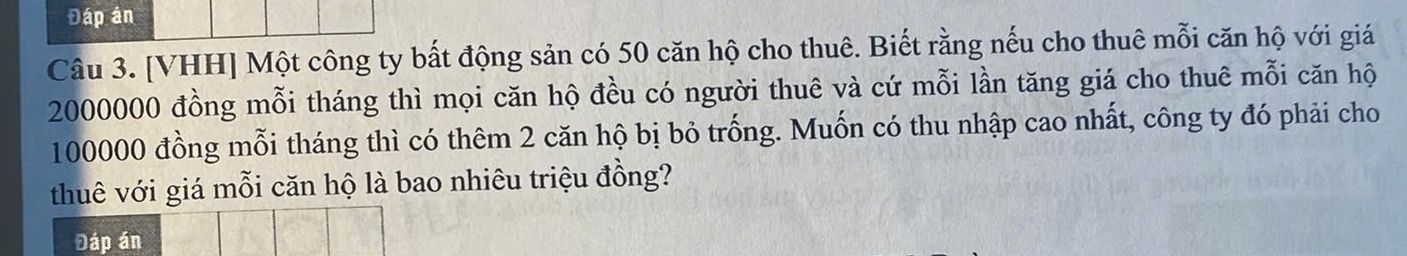 Đáp án 
Câu 3. [VHH] Một công ty bất động sản có 50 căn hộ cho thuê. Biết rằng nếu cho thuê mỗi căn hộ với giá
2000000 đồng mỗi tháng thì mọi căn hộ đều có người thuê và cứ mỗi lần tăng giá cho thuê mỗi căn hộ
100000 đồng mỗi tháng thì có thêm 2 căn hộ bị bỏ trống. Muốn có thu nhập cao nhất, công ty đó phải cho 
thuê với giá mỗi căn hộ là bao nhiêu triệu đồng? 
Đáp án