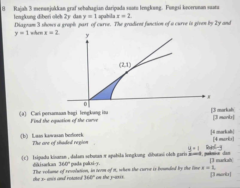 Rajah 3 menunjukkan graf sebahagian daripada suatu lengkung. Fungsi kecerunan suatu 
lengkung diberi oleh 2y dan y=1 apabila x=2. 
Diagram 3 shows a graph part of curve. The gradient function of a curve is given by 2y and
y=1 when x=2. y
(2,1)
x
0
(a) Cari persamaan bagi lengkung itu [3 markah] 
Find the equation of the curve [3 marks] 
(b) Luas kawasan berlorek [4 markah] 
The are of shaded region [4 marks] 
(c) Isipadu kisaran , dalam sebutan π apabila lengkung dibatasi oleh garis x - 1, paksi x dan 
dikisarkan 360° pada paksi- y. [3 markah] 
The volume of revolution, in term of π, when the curve is bounded by the line x=1, 
the x - axis and rotated 360° on the y-axis. [3 marks]