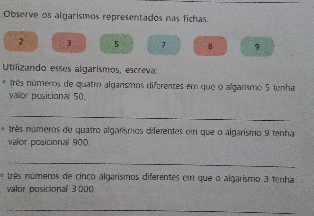 Observe os algarismos representados nas fichas.
2
3
5
7
8
9
Utilizando esses algarismos, escreva: 
nrês números de quatro algarismos diferentes em que o algarismo 5 tenha 
valor posicional 50. 
_ 
nrês números de quatro algarismos diferentes em que o algarismo 9 tenha 
valor posicional 900. 
_ 
nrês números de cinco algarismos diferentes em que o algarismo 3 tenha 
valor posicional 3 000. 
_