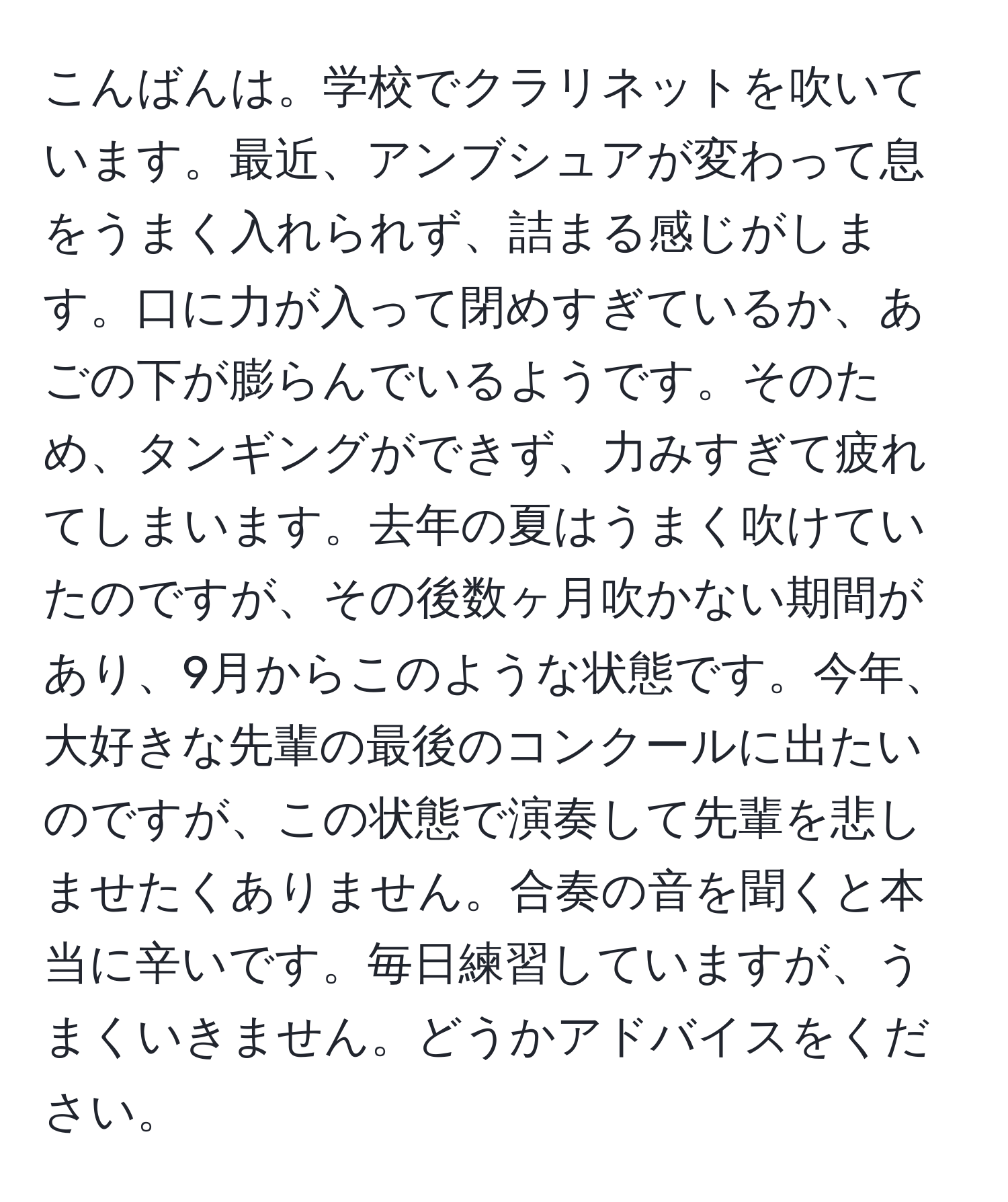 こんばんは。学校でクラリネットを吹いています。最近、アンブシュアが変わって息をうまく入れられず、詰まる感じがします。口に力が入って閉めすぎているか、あごの下が膨らんでいるようです。そのため、タンギングができず、力みすぎて疲れてしまいます。去年の夏はうまく吹けていたのですが、その後数ヶ月吹かない期間があり、9月からこのような状態です。今年、大好きな先輩の最後のコンクールに出たいのですが、この状態で演奏して先輩を悲しませたくありません。合奏の音を聞くと本当に辛いです。毎日練習していますが、うまくいきません。どうかアドバイスをください。