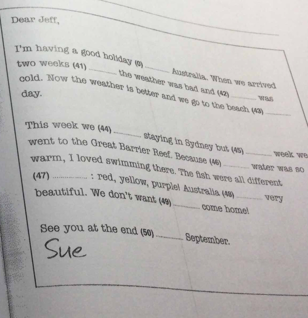 Dear Jeff, 
_ 
_ 
_ 
I'm having a good holiday (0)
two weeks (41) 
Australia. When we arrived 
the weather was bad and (42) 
day. 
cold. Now the weather is better and we go to the beach (43_ 
was 
_ 
This week we (44) 
staying in Sydney but (45) week we 
went to the Great Barrier Reef. Because (46) __water was so 
warm, I loved swimming there. The fish were all different 
(47) : red, yellow, purple! Australia (48) _very 
beautiful. We don't want (49)_ come home! 
See you at the end (50)_ September.