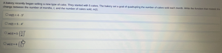 A bakery recently began selling a new type of cake. They started with 5 cakes. The bakery set a goal of quadrupling the number of cakes sold each month. Write the function that moens th
change between the number of months, t, and the number of cakes sold, m(t).
m(t)=4-5^t
m(t)=5-4^t
m(t)=5· ( 1/4 )^2
m(t)=4-( 8/5 )