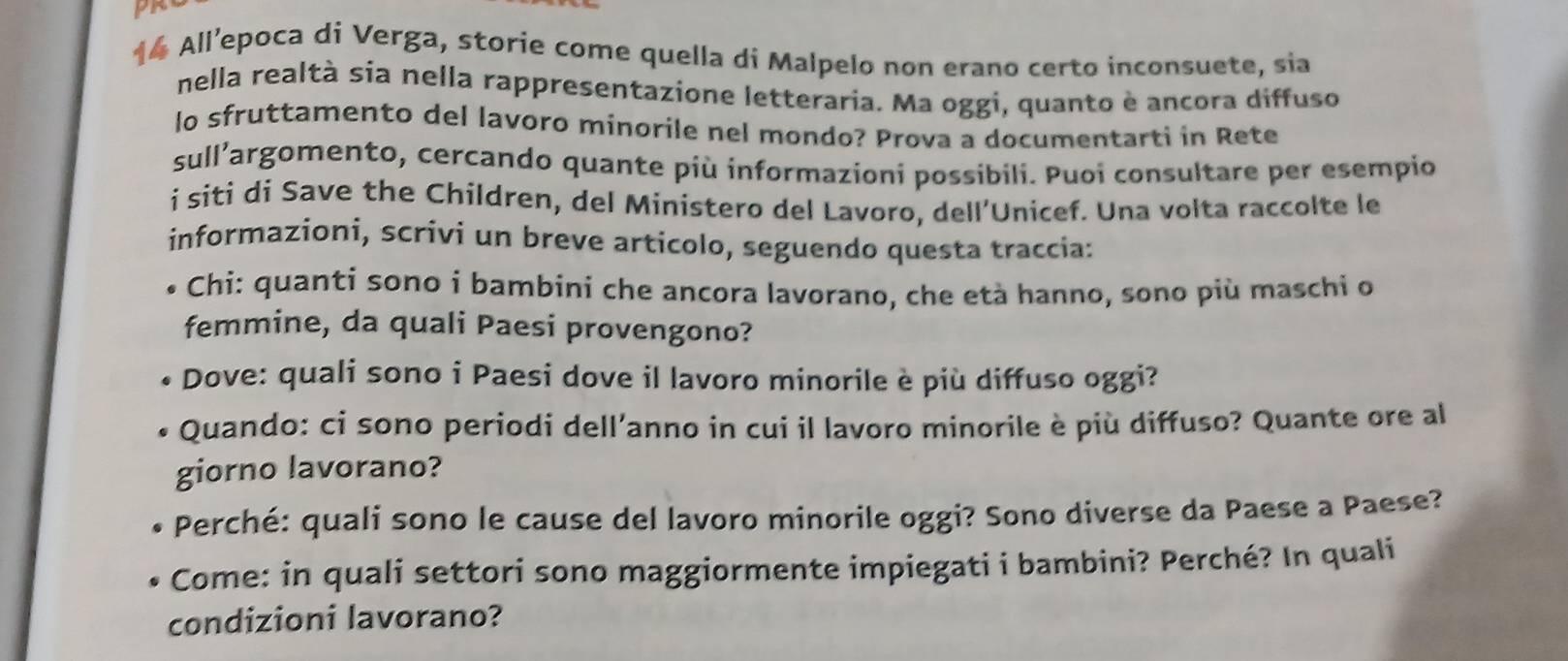 All’epoca di Verga, storie come quella di Malpelo non erano certo inconsuete, sia 
nella realtà sia nella rappresentazione letteraria. Ma oggi, quanto è ancora diffuso 
lo sfruttamento del lavoro minorile nel mondo? Prova a documentarti in Rete 
sull’argomento, cercando quante più informazioni possibili. Puoi consultare per esempio 
i siti di Save the Children, del Ministero del Lavoro, dell’Unicef. Una volta raccolte le 
informazioni, scrivi un breve articolo, seguendo questa traccia: 
Chi: quanti sono i bambini che ancora lavorano, che età hanno, sono più maschi o 
femmine, da quali Paesi provengono? 
Dove: quali sono i Paesi dove il lavoro minorile è più diffuso oggi? 
Quando: ci sono periodi dell’anno in cui il lavoro minorile è più diffuso? Quante ore al 
giorno lavorano? 
Perché: quali sono le cause del lavoro minorile oggi? Sono diverse da Paese a Paese? 
Come: in quali settori sono maggiormente impiegati i bambini? Perché? In quali 
condizioni lavorano?