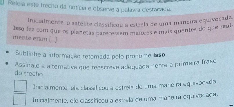 Releia este trecho da notícia e observe a palavra destacada.
Inicialmente, o satélite classificou a estrela de uma maneira equivocada.
Isso fez com que os planetas parecessem maiores e mais quentes do que real-
mente eram [...]
Sublinhe a informação retomada pelo pronome isso.
Assinale a alternativa que reescreve adequadamente a primeira frase
do trecho.
Inicialmente, ela classificou a estrela de uma maneira equivocada.
Inicialmente, ele classificou a estrela de uma maneira equivocada.