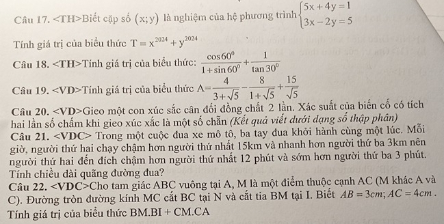 ∠ TH> Biết cặp số (x;y) là nghiệm của hệ phương trình beginarrayl 5x+4y=1 3x-2y=5endarray.
Tính giá trị của biểu thức T=x^(2024)+y^(2024)
Câu 18. ∠ TH>T Tính giá trị của biểu thức:  cos 60°/1+sin 60° + 1/tan 30° 
Câu 19. Tính giá trị của biểu thức A= 4/3+sqrt(5) - 8/1+sqrt(5) + 15/sqrt(5) 
Câu 20. ∠ VD> -Gieo một con xúc sắc cân đối đồng chất 2 lần. Xác suất của biến cố có tích 
hai lần số chấm khi gieo xúc xắc là một số chẵn (Kết quả viết dưới dạng số thập phân) 
Câu 21. v )C> Trong một cuộc đua xe mô tô, ba tay đua khởi hành cùng một lúc. Mỗi 
giờ, người thứ hai chạy chậm hơn người thứ nhất 15km và nhanh hơn người thứ ba 3km nên 
người thứ hai đến đích chậm hơn người thứ nhất 12 phút và sớm hơn người thứ ba 3 phút. 
Tính chiều dài quãng đường đua? 
Câu 22. ∠ VDC> Cho tam giác ABC vuông tại A, M là một điểm thuộc cạnh AC (M khác A và 
C). Đường tròn đường kính MC cắt BC tại N và cắt tia BM tại I. Biết AB=3cm; AC=4cm. 
Tính giá trị của biểu thức BM. BI + CM.CA