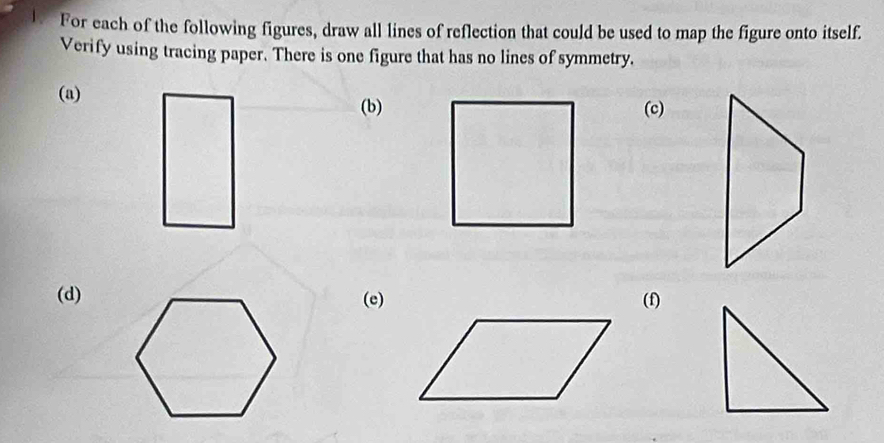 For each of the following figures, draw all lines of reflection that could be used to map the figure onto itself. 
Verify using tracing paper. There is one figure that has no lines of symmetry. 
(a) 
(b)(c) 
(d)(e)(f)