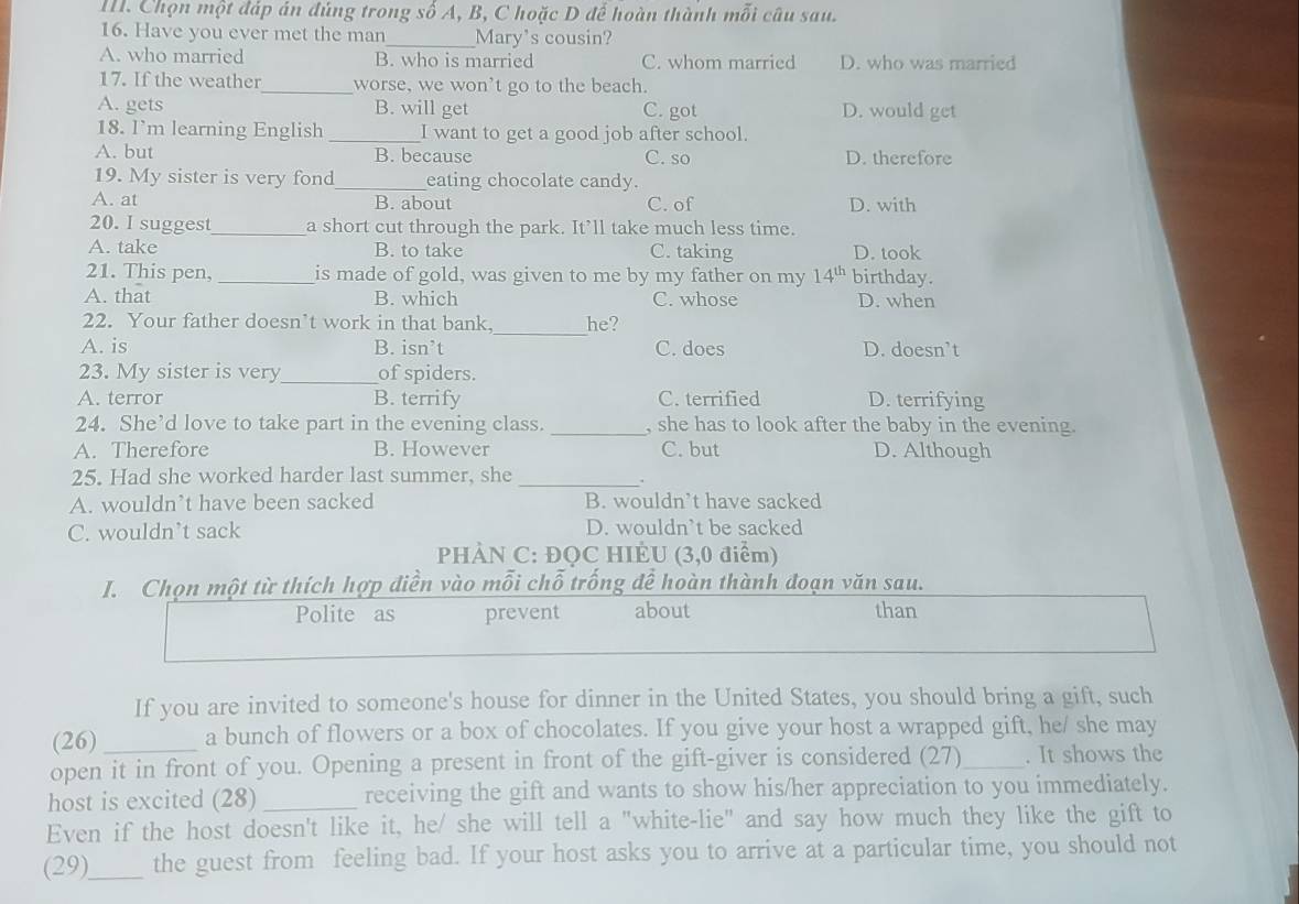 Chọn một đáp án đúng trong số A, B, C hoặc D đế hoàn thành mỗi câu sau.
16. Have you ever met the man_ Mary's cousin?
A. who married B. who is married C. whom married D. who was married
17. If the weather_ worse, we won't go to the beach.
A. gets B. will get C. got D. would get
18. I’m learning English _I want to get a good job after school.
A. but B. because C. so D. therefore
19. My sister is very fond_ eating chocolate candy.
A. at B. about C. of D. with
20. I suggest_ a short cut through the park. It’ll take much less time.
A. take B. to take C. taking D. took
21. This pen, _is made of gold, was given to me by my father on my 14^(th) birthday.
A. that B. which C. whose D. when
_
22. Your father doesn’t work in that bank, he?
A. is B. isn’t C. does D. doesn’t
23. My sister is very_ of spiders.
A. terror B. terrify C. terrified D. terrifying
24. She’d love to take part in the evening class. _, she has to look after the baby in the evening.
A. Therefore B. However C. but D. Although
25. Had she worked harder last summer, she
_.
A. wouldn’t have been sacked B. wouldn’t have sacked
C. wouldn’t sack D. wouldn’t be sacked
PHÀN C: ĐQC HIÈU (3,0 điểm)
I. Chọn một từ thích hợp điền vào mỗi chỗ trống đề hoàn thành đoạn văn sau.
Polite as prevent about than
If you are invited to someone's house for dinner in the United States, you should bring a gift, such
(26) _a bunch of flowers or a box of chocolates. If you give your host a wrapped gift, he/ she may
open it in front of you. Opening a present in front of the gift-giver is considered (27)_ . It shows the
host is excited (28) _receiving the gift and wants to show his/her appreciation to you immediately.
Even if the host doesn't like it, he/ she will tell a "white-lie" and say how much they like the gift to
(29)_ the guest from feeling bad. If your host asks you to arrive at a particular time, you should not