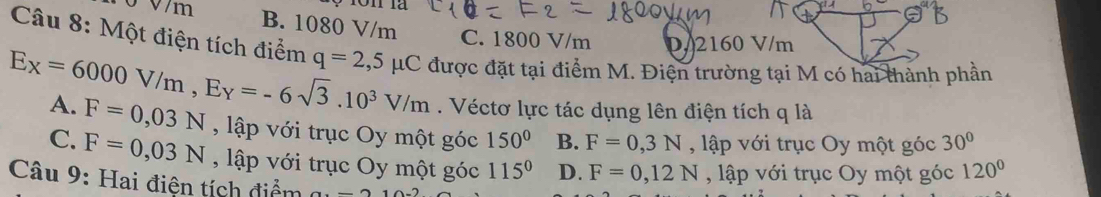 σ V/m B. 1080 V/m C. 1800 V/m D 2160 V/m
Câu 8: Một điện tích điểm q=2,5mu C
Ex=6000V/m, Ey=-6sqrt(3).10^3V/m được đặt tại điểm M. Điện trường tại M có hai thành phần
. Véctơ lực tác dụng lên điện tích q là
A. F=0,03N , lập với trục Oy một góc 150° B. F=0,3N , ập với trục Oy một góc 30°
C. F=0,03N , lập với trục Oy một góc 115° D. F=0,12N , lập với trục Oy một góc 120°
Câu 9: Hai điện tích điểm 2-2