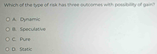 Which of the type of risk has three outcomes with possibility of gain?
A. Dynamic
B. Speculative
C. Pure
D. Static