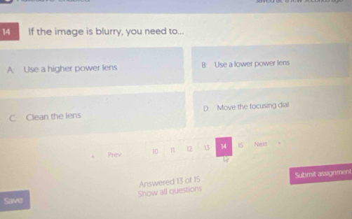 If the image is blurry, you need to...
A: Use a higher power lens B: Use a lower power lens
C Clean the lens D. Move the focusing dial
Prev 10 11 12 13 14 15 Next
Show all questions Answered 13 of 15 Submit assignment
Save