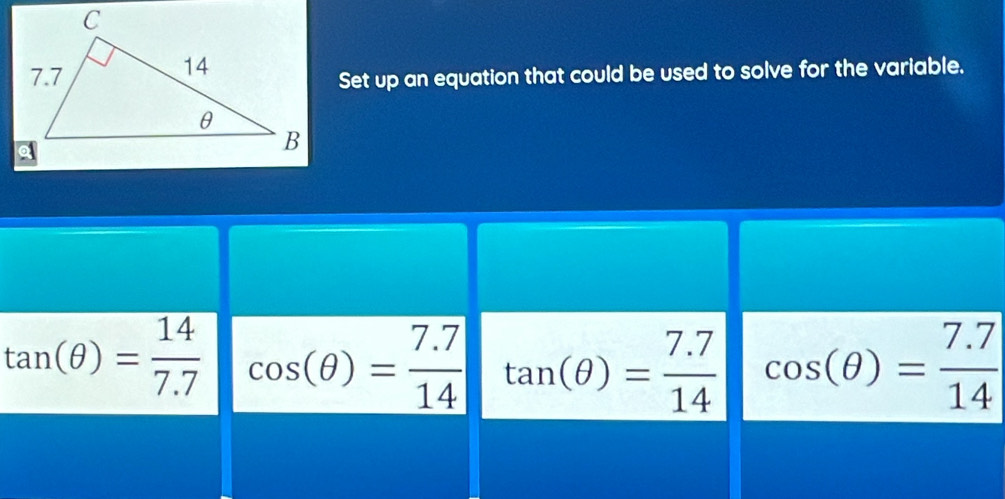 Set up an equation that could be used to solve for the variable.
tan (θ )= 14/7.7  cos (θ )= (7.7)/14  tan (θ )= (7.7)/14  cos (θ )= (7.7)/14 