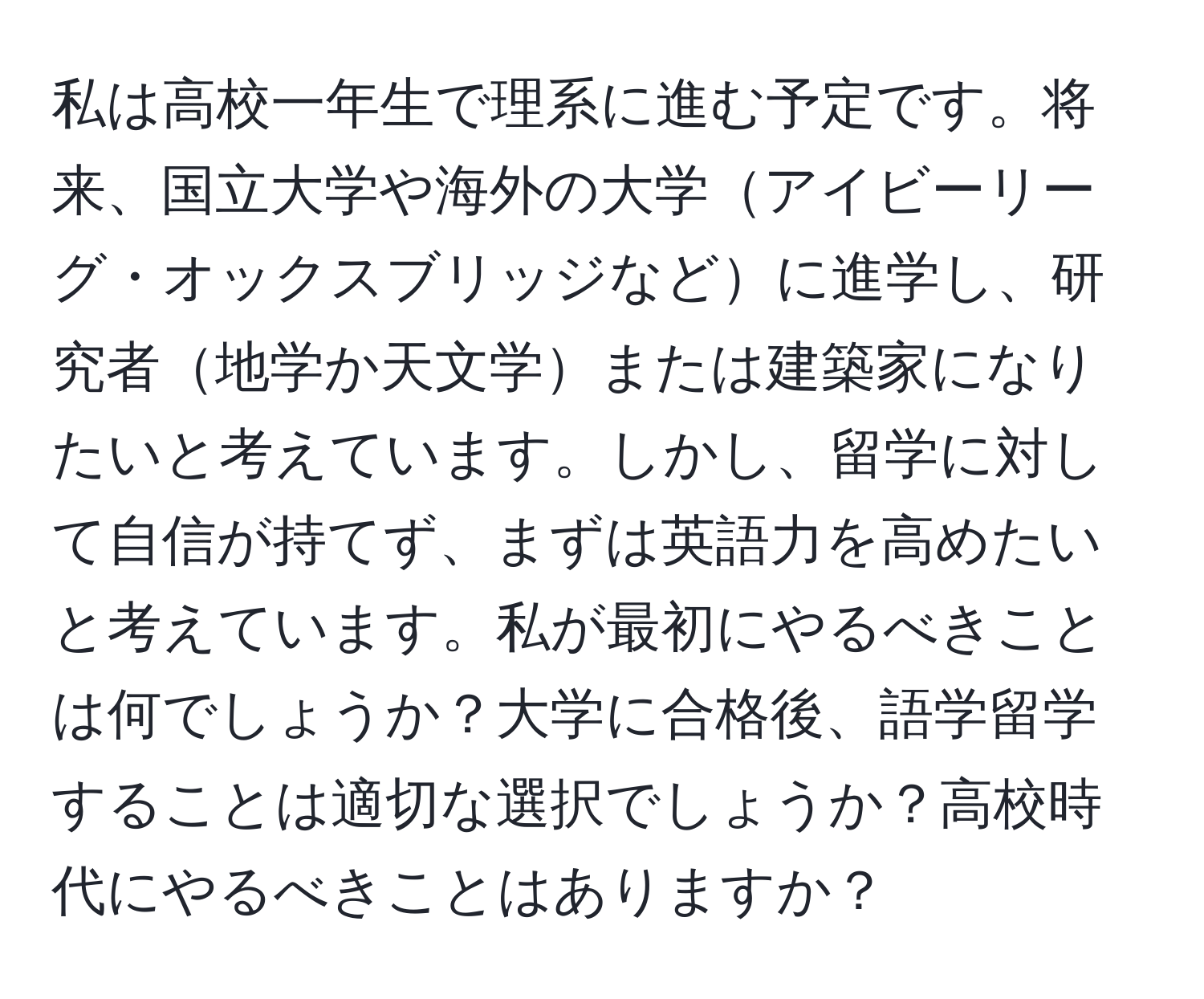 私は高校一年生で理系に進む予定です。将来、国立大学や海外の大学アイビーリーグ・オックスブリッジなどに進学し、研究者地学か天文学または建築家になりたいと考えています。しかし、留学に対して自信が持てず、まずは英語力を高めたいと考えています。私が最初にやるべきことは何でしょうか？大学に合格後、語学留学することは適切な選択でしょうか？高校時代にやるべきことはありますか？