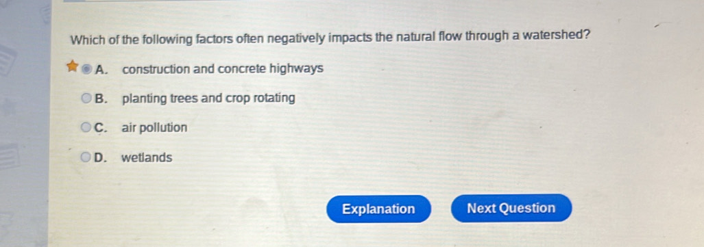 Which of the following factors often negatively impacts the natural flow through a watershed?
A. construction and concrete highways
B. planting trees and crop rotating
C. air pollution
D. wetlands
Explanation Next Question