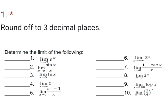 Round off to 3 decimal places. 
Determine the limit of the following: 
6. 
_1. limlimits _xto 3e^x _ limlimits _xto -∈fty 3^x
7. 
_2. limlimits _xto 0 sin x/x  _ limlimits _xto 0 (1-cos x)/x 
_3. limlimits _xto 5ln x _8. limlimits _xto 72^x
_4. limlimits _xto ∈fty 5^x _9. limlimits _xto 100log x
__5. limlimits _xto 0 (e^x-1)/x  _10. limlimits _xto ∈fty ( 1/4 )^x