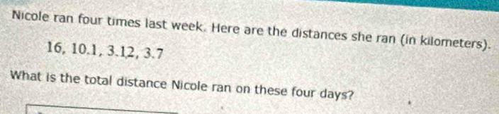 Nicole ran four times last week. Here are the distances she ran (in kilometers).
16, 10.1, 3.12, 3.7
What is the total distance Nicole ran on these four days?