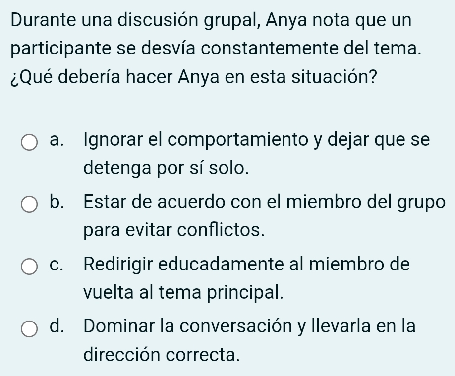 Durante una discusión grupal, Anya nota que un
participante se desvía constantemente del tema.
¿Qué debería hacer Anya en esta situación?
a. Ignorar el comportamiento y dejar que se
detenga por sí solo.
b. Estar de acuerdo con el miembro del grupo
para evitar conflictos.
c. Redirigir educadamente al miembro de
vuelta al tema principal.
d. Dominar la conversación y llevarla en la
dirección correcta.