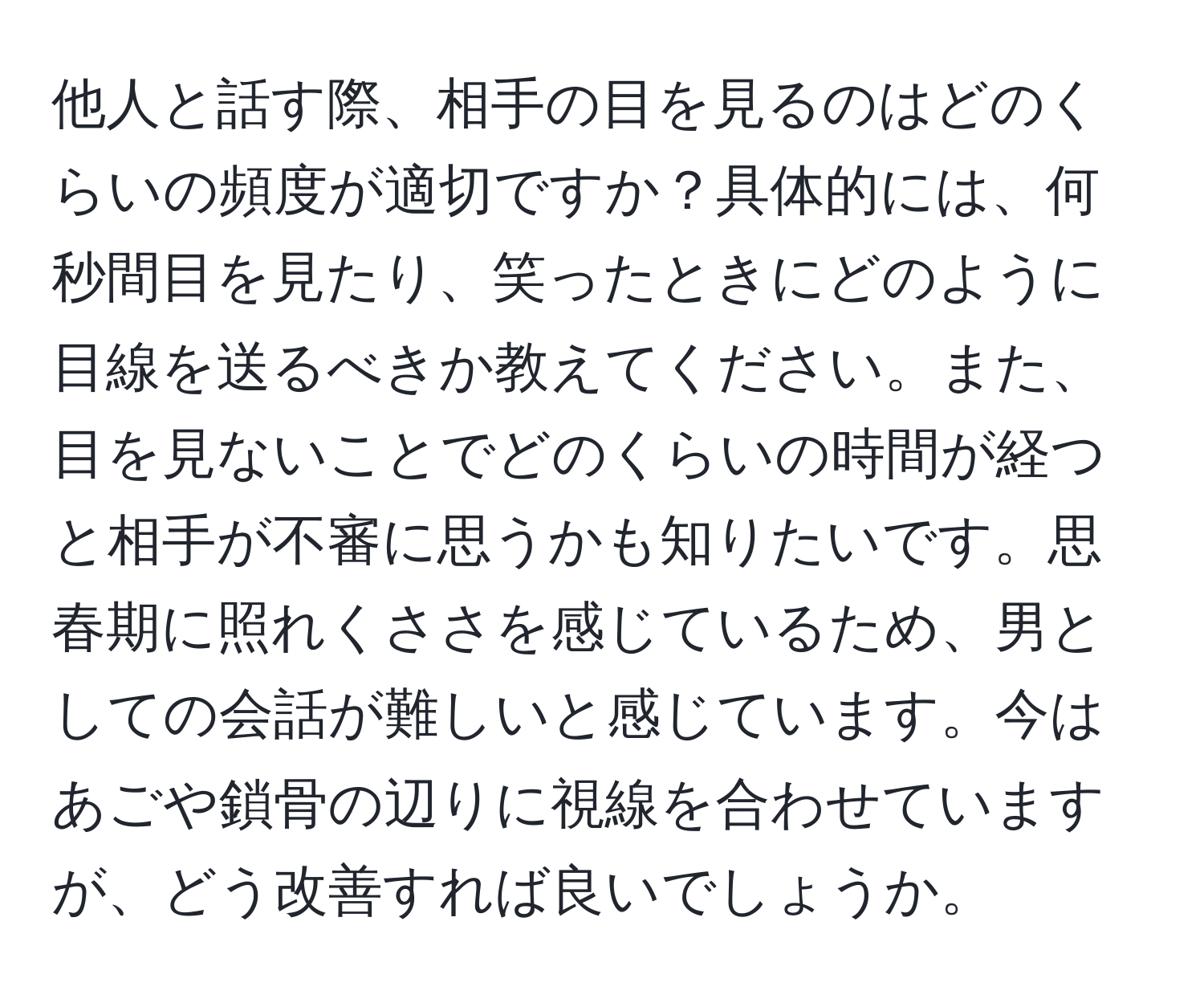 他人と話す際、相手の目を見るのはどのくらいの頻度が適切ですか？具体的には、何秒間目を見たり、笑ったときにどのように目線を送るべきか教えてください。また、目を見ないことでどのくらいの時間が経つと相手が不審に思うかも知りたいです。思春期に照れくささを感じているため、男としての会話が難しいと感じています。今はあごや鎖骨の辺りに視線を合わせていますが、どう改善すれば良いでしょうか。