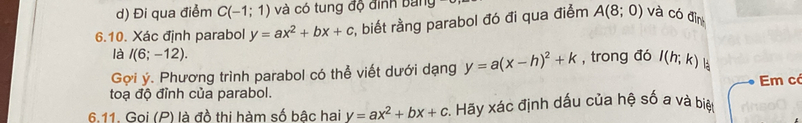 Đi qua điểm C(-1;1) và có tung độ đình bang 
6.10. Xác định parabol y=ax^2+bx+c :, biết rằng parabol đó đi qua điểm A(8;0) và có đình 
là I(6;-12). 
Gợi ý. Phương trình parabol có thể viết dưới dạng y=a(x-h)^2+k , trong đó I(h;k) là 
toạ độ đỉnh của parabol. Em c 
6.11. Goi (P) là đồ thi hàm số bậc hai y=ax^2+bx+c :. Hãy xác định dấu của hệ số a và biệt