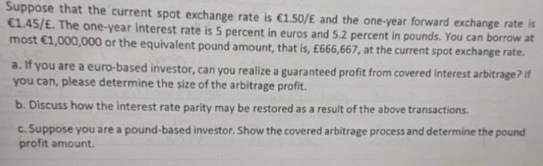 Suppose that the current spot exchange rate is €1.50/£ and the one-year forward exchange rate is
€1.45/£. The one-year interest rate is 5 percent in euros and 5.2 percent in pounds. You can borrow at 
most €1,000,000 or the equivalent pound amount, that is, £666,667, at the current spot exchange rate. 
a. If you are a euro -based investor, can you realize a guaranteed profit from covered interest arbitrage? If 
you can, please determine the size of the arbitrage profit. 
b. Discuss how the interest rate parity may be restored as a result of the above transactions. 
c. Suppose you are a pound -based investor. Show the covered arbitrage process and determine the pound
profit amount.