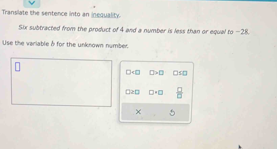 Translate the sentence into an inequality. 
Six subtracted from the product of 4 and a number is less than or equal to −28. 
Use the variable b for the unknown number.
□ □ >□ □ ≤ □
□ ≥ □ □ * □  □ /□  
×