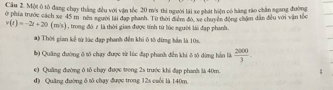 Một ô tô đang chạy thẳng đều với vận tốc 20 m/s thì người lái xe phát hiện có hàng rào chắn ngang đường
ở phía trước cách xe 45 m nên người lái đạp phanh. Từ thời điểm đó, xe chuyền động chậm dần đều với vận tốc
v(t)=-2t+20(m/s) , trong đó t là thời gian được tính từ lúc người lái đạp phanh.
a) Thời gian kể từ lúc đạp phanh đến khi ô tô dừng hẳn là 10s.
b) Quãng đường ô tô chạy được từ lúc đạp phanh đến khi ô tô dừng hẳn là  2000/3 .
c) Quãng đường ô tô chạy được trong 2s trước khi đạp phanh là 40m. 3
d) Quãng đường ô tô chạy được trong 12s cuối là 140m.