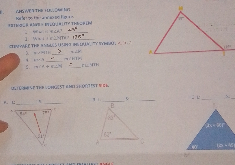 ANSWER THE FOLLOWING.
Refer to the annexed figure.
EXTERIOR ANGLE INEQUALITY THEOREM
1. What is m∠ A _
2. What is m∠ MTA ?_
COMPARE THE ANGLES USING INEQUALITY SYMBOL. 
3. m∠ MTH _ m∠ M
4. m∠ A _ m∠ HTM
5. m∠ A+m∠ M _ m∠ MTH
DETERMINE THE LONGEST AND SHORTEST SIDE.
C. L:
A. L: _S:_ B. L:S:_ _S:_