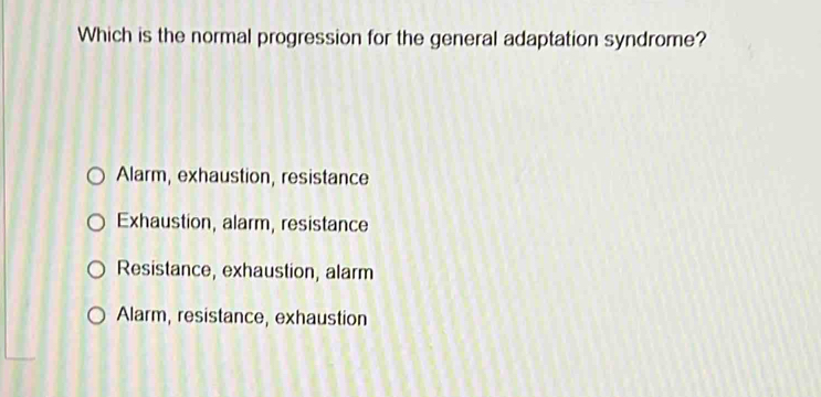 Which is the normal progression for the general adaptation syndrome?
Alarm, exhaustion, resistance
Exhaustion, alarm, resistance
Resistance, exhaustion, alarm
Alarm, resistance, exhaustion