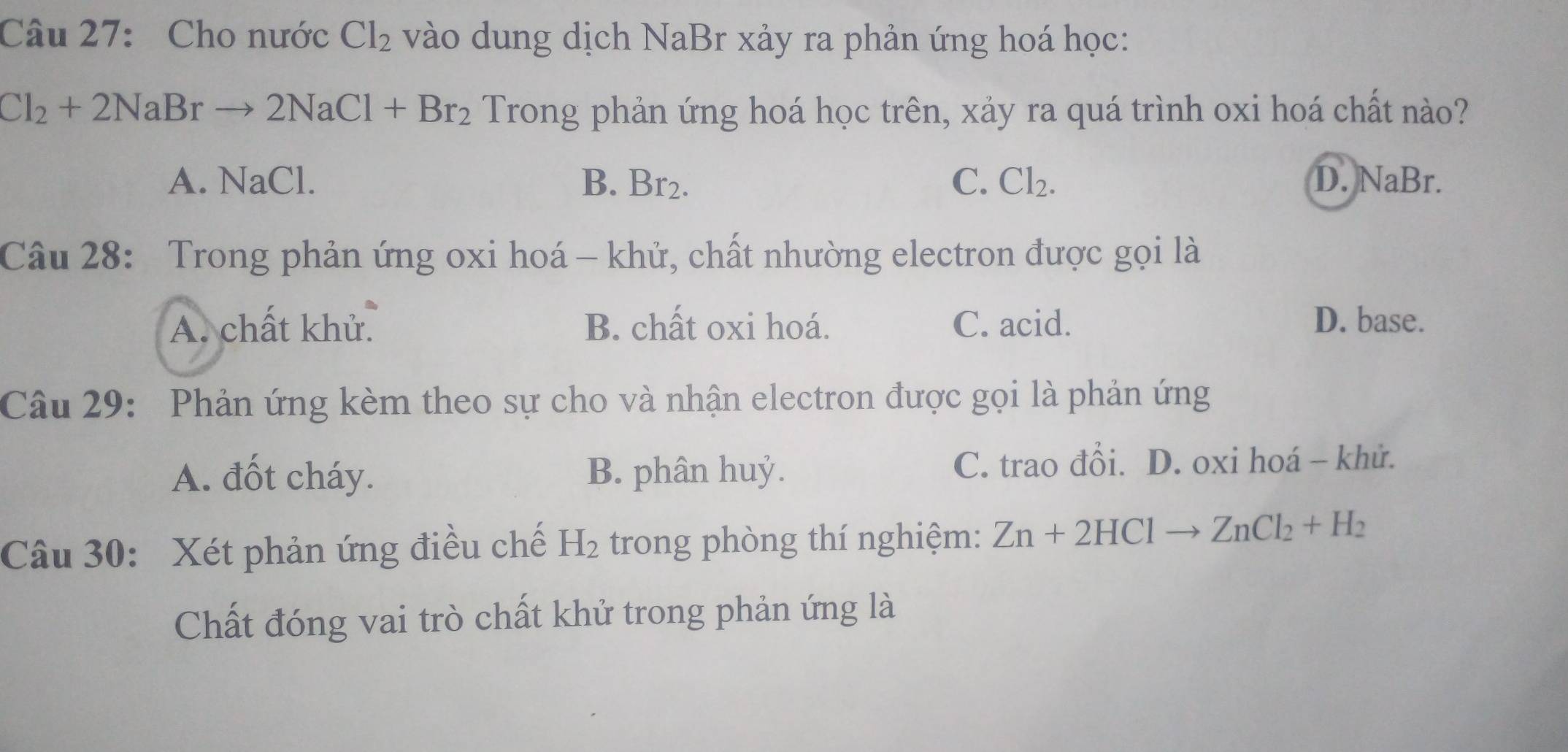 Cho nước Cl_2 vào dung dịch NaBr xảy ra phản ứng hoá học:
Cl_2+2NaBrto 2NaCl+Br_2 Trong phản ứng hoá học trên, xảy ra quá trình oxi hoá chất nào?
A. NaCl. B. Br_2. C. Cl_2. D. NaBr.
Câu 28: Trong phản ứng oxi hoá - khử, chất nhường electron được gọi là
A. chất khử. B. chất oxi hoá. C. acid. D. base.
Câu 29: Phản ứng kèm theo sự cho và nhận electron được gọi là phản ứng
A. đốt cháy. B. phân huỷ. C. trao đổi. D. oxi hoá - khử.
Câu 30: Xét phản ứng điều chế H_2 trong phòng thí nghiệm: Zn+2HClto ZnCl_2+H_2
Chất đóng vai trò chất khử trong phản ứng là