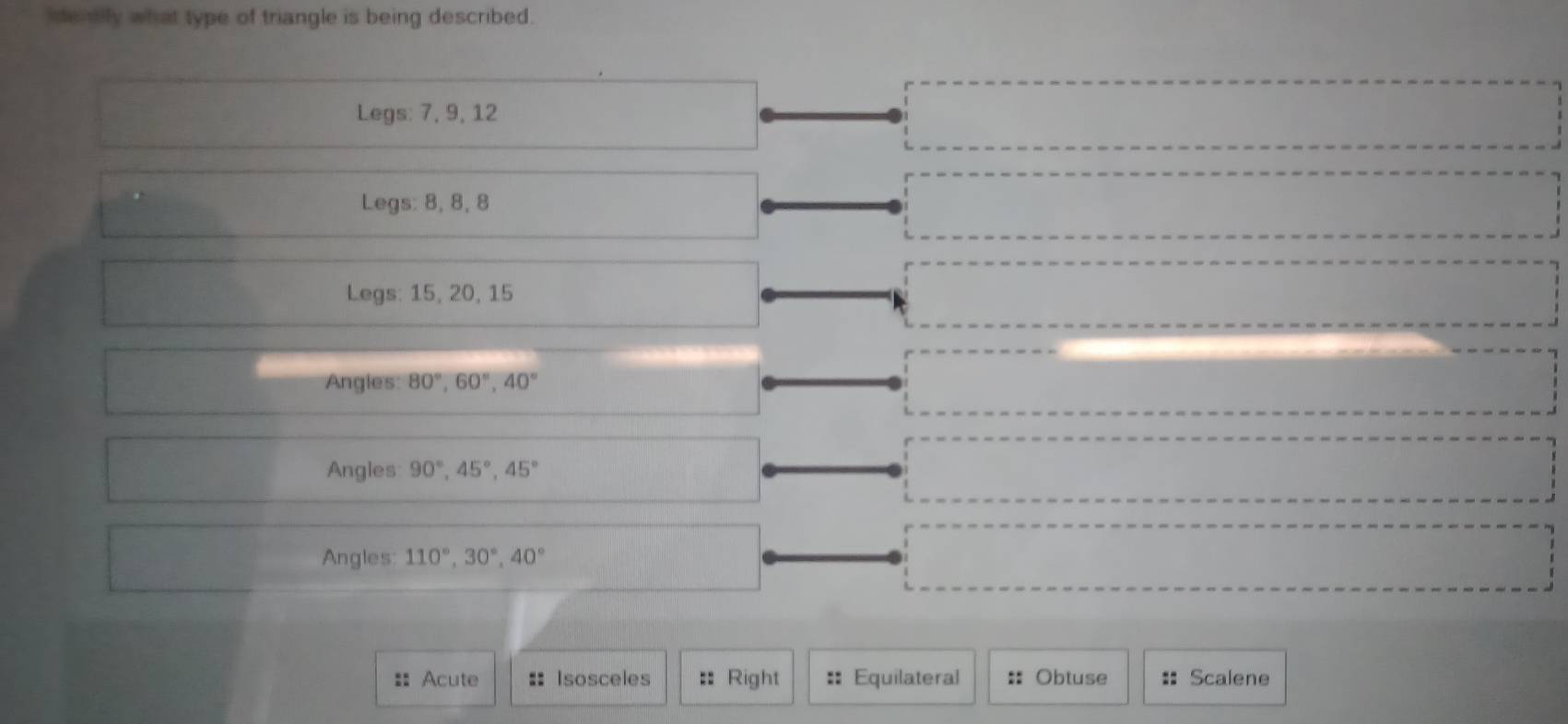 identily what type of triangle is being described.
frac 2° □ Legs: 7, 9, 12
·s ·s ·s
Legs: 8, 8, 8 ·s ·s ·s
 1/2 
Legs: 15, 20, 15
·s ·s ·s
Angles 80°, 60°, 40°
□ 
□  Angles: 90°, 45°, 45°
overline ,_ ,_ , _ , _ , 
Angles 110°, 30°, 40° X= ·s ·s ·s ·s
:: Acute :: Isosceles :: Right :: Equilateral :: Obtuse :: Scalene