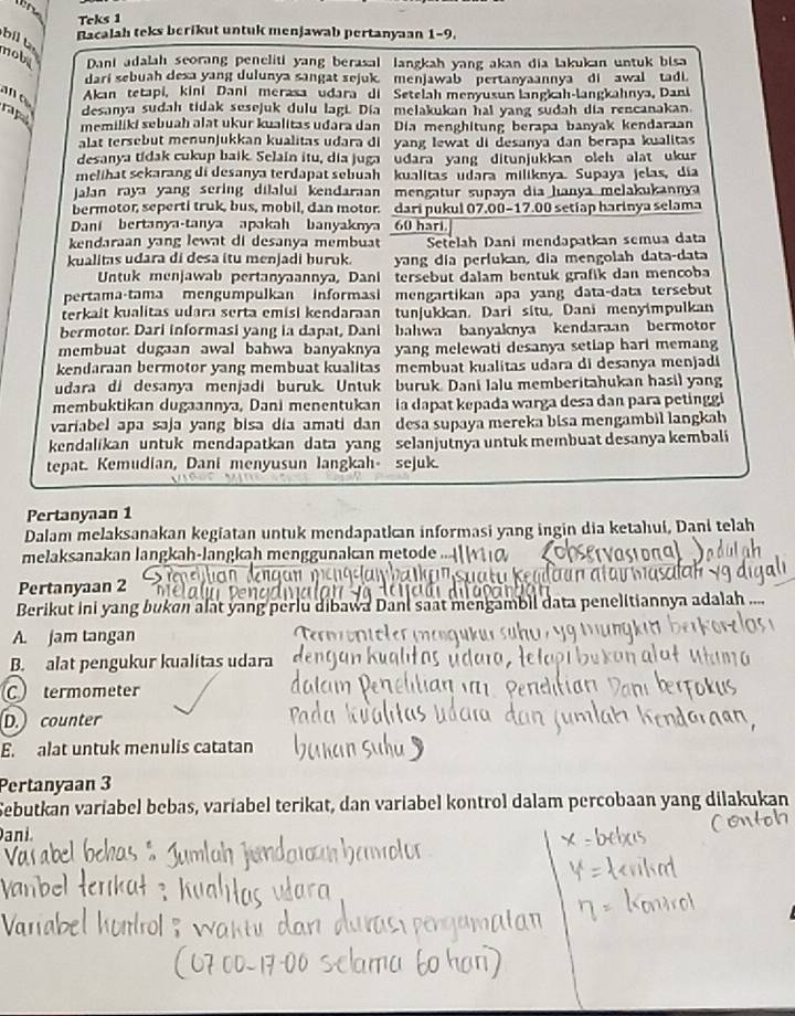 Teks 1
bil t
Bacalah teks berikut untuk menjawab pertanyaan 1-9,
nobs Dani adalah seorang peneliti yang berasal langkah yang akan dia lakukan untuk bisa
dari sebuah dexa yang dulunya sangat sejuk. menjawab   pertanyaannya di awal tadi.
Akan tetapi, kini Dani merasa udara di Setelah menyusun langkah-langkahnya, Dani
pa
desanya sudah tidak susejuk dulu lagi. Dia melakukan hal yang sudah dia rencanakan
memiliki sebuah alat ukur kualitas udara dan Dia menghitung berapa banyak kendaraan
alat tersebut menunjukkan kualitas udara di  yang lewat di desanya dan berapa kualitas
desanya tídak cukup baik. Selain itu, dia juga  udara yang ditunjukkan oleh  alat ukur
melihat sekarang di desanya terdapat sebuah kualitas  udara miliknya. Supaya jelas, dia
Jalan raya yang sering dilalui kendaraan mengatur suñaya dia hanya melakukannya
bermotor, seperti truk, bus, mobil, dan motor. dari pukul 07.00-17.00 setiap harinya selama
Dani bertanya-tanya apakah banyaknya 60 hari.
kendaraan yang lewat di desanya membuat Setelah Dani mendapatkan semua data
kualitas udara di desa itu menjadi buruk. yang dia perfukan, dia mengolah data-data
Untuk menjawab pertanyaannya, Dani   tersebut dalam bentuk grafik dan mencoba
pertama-tama mengumpulkan informasi mengartikan apa yang data-data tersebut
terkait kualitas udara serta emisi kendaraan tunjukkan. Dari situ, Dani menyimpulkan
bermotor. Dari informasi yang ia dapat, Dani bahwa banyaknya kendaraan bermotor
membuat dugaan awal bahwa banyaknya yang melewati desanya setiap hari memang
kendaraan bermotor yang membuat kualitas membuat kualitas udara di desanya menjadi
udara di desanya menjadi buruk. Untuk buruk Dani Ialu memberitahukan hasil yang
membuktikan dugaannya, Dani menentukan ia dapat kepada warga desa dan para petinggi
variabel apa saja yang bisa dia amati dan desa supaya mereka bisa mengambil langkah
kendalikan untuk mendapatkan data yang selanjutnya untuk membuat desanya kembali
tepat. Kemudian, Dani menyusun langkah sejuk.
Pertanyan 1
Dalam melaksanakan kegiatan untuk mendapatkan informasi yang ingin dia ketahui, Dani telah
melaksanakan langkah-langkah menggunakan metode .
Pertanyaan 2
Berikut ini yang bukan alat yang perlu dibawa Dani saat mengambil data penelitiannya adalah ....
A. jam tangan
B. alat pengukur kualitas udara
C termometer
D. counter
E. alat untuk menulis catatan
Pertanyaan 3
Sebutkan varíabel bebas, varíabel terikat, dan variabel kontrol dalam percobaan yang dilakukan
ani.