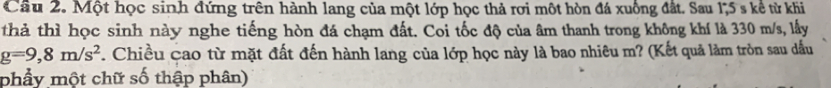 Cầu 2. Một học sinh đứng trên hành lang của một lớp học thả rơi một hòn đá xuống đất. Sau 175 s kể từ khi 
thả thì học sinh này nghe tiếng hòn đá chạm đất. Coi tốc độ của âm thanh trong không khí là 330 m/s, lấy
g=9,8m/s^2. Chiều cao từ mặt đất đến hành lang của lớp học này là bao nhiêu m? (Kết quả làm tròn sau dấu 
phẩy một chữ số thập phân)