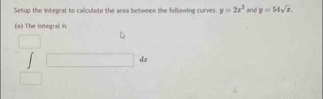 Setup the integral to calculate the area between the following curves. y=2x^2 and y=54sqrt(x). 
(a) The integral is 
□
□ dx
□