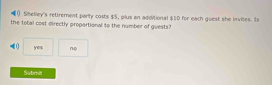 Shelley's retirement party costs $5, plus an additional $10 for each guest she invites. Is
the total cost directly proportional to the number of guests?
D) yes no
Submit