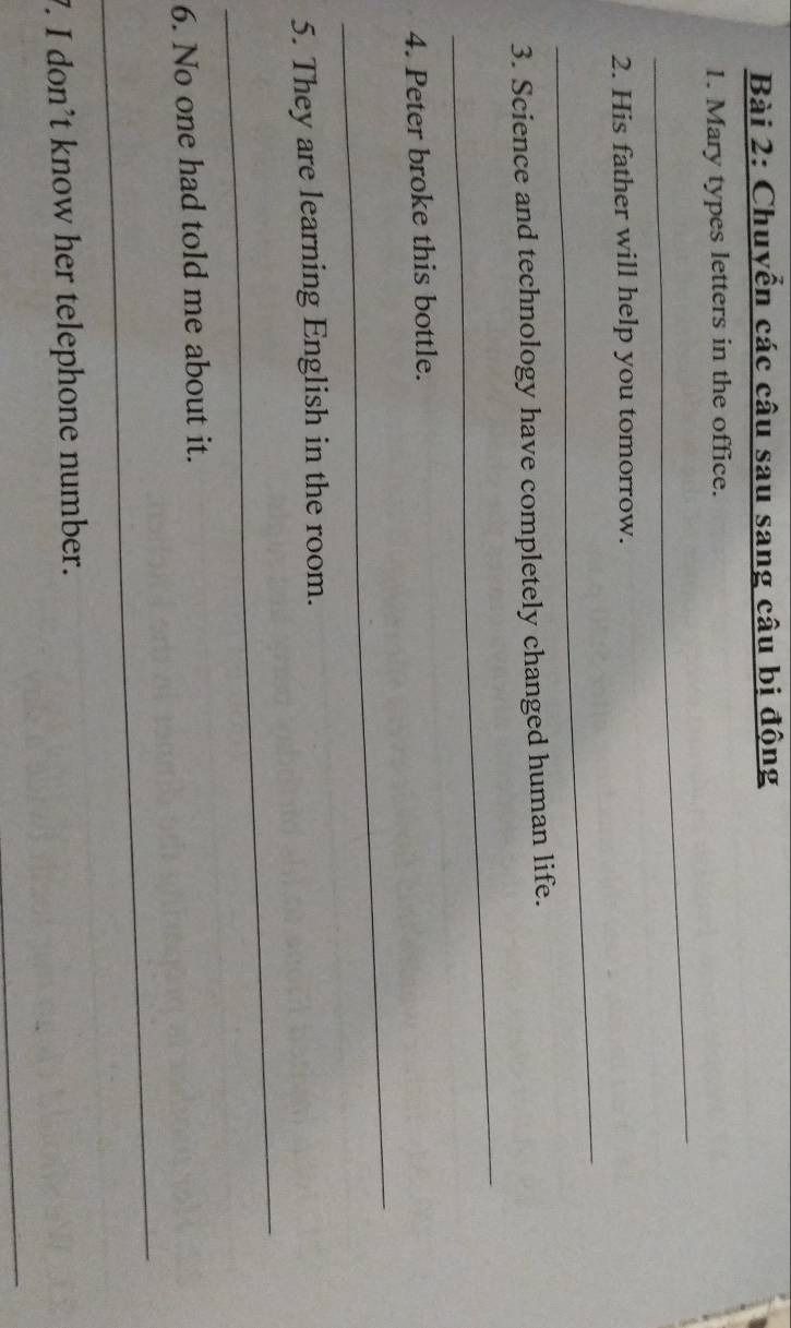 Chuyển các câu sau sang câu bị động 
_ 
1. Mary types letters in the office. 
_ 
2. His father will help you tomorrow. 
3. Science and technology have completely changed human life. 
_ 
4. Peter broke this bottle. 
_ 
_ 
5. They are learning English in the room. 
6. No one had told me about it. 
_ 
7. I don’t know her telephone number. 
_