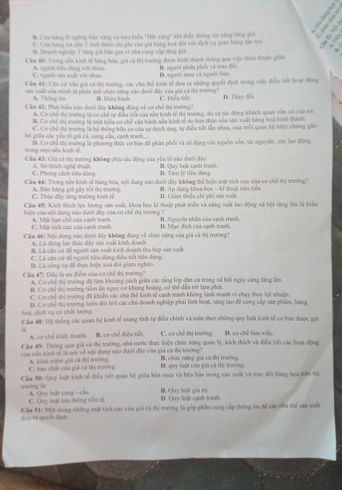 B. Cửa hàng B ngừng bản xãng và treo biển "Hết xãng" khi thấy thông tin xăng tăng giá.
C. Cửa hàng trả sữa T tính thêm chi phí vào giá hàng hoá đổi với địch vụ giao háng tận noi
2
D. Doanh nghiệp T tăng giá bản gas vì nhà cung cấp tăng giá.
B.
Câu 40: Trong nền kinh tế hàng hóa, giả cả thị trường được hình thành thông qua việc thòa thuận giữa
A. người tiêu dùng với nhau. B. người phân phối và trao đổi.
C. người sản xuất với nhau. D. người mua và người bán.
Câu 41: Căn cử vào giả cả thị trường, các chủ thể kinh tế đưa ra những quyết định trong việc điều tiết hoạt động
sản xuất của mình là phản ảnh chức năng nào dưới đây của giá cá thị trường?
A. Thông tin. B. Điều hành. C. Điều tiết.
D. Thay đổi.
Câu 42: Phát biểu nào dưới đây không đúng về cơ chế thị trường?
A. Cơ chể thị trường là cơ chể tự điều tiết của nền kinh tế thị trường, do sự tác động khách quan vốn có của nó,
B. Cơ chế thị trường là một kiểu cơ chế vận hành nền kinh tế do bản thân nền sản xuất hàng hoá hình thành.
C. Cơ chế thị trường là hệ thống hữu cơ của sự thích ứng, tự điều tiết lẫn nhau, của mối quan hệ biện chứng gần
bó giữa các yêu tổ giá cả, cung cầu, cạnh tranh,...
D. Cơ chê thị trường là phương thức cơ bản để phân phối và sử dụng các nguồn vốn, tài nguyên, sức lao động
trong mọi nền kinh tế.
Câu 43: Giá cả thị trường không chịu tác động của yếu tố nào dưới đây
A. Sở thích nghệ thuật. B. Quy luật cạnh tranh.
C. Phong cách tiêu dùng. D. Tâm lý tiêu dùng.
Câu 44: Trong nền kinh tế hàng hóa, nội dung nào dưới đây không thể hiện mặt tích cực của cơ chế thị trường?
A. Bán hàng giả gây rồi thị trường. B. Áp dụng khoa học - kĩ thuật tiên tiển.
C. Thúc đầy tăng trưởng kinh tế D. Giảm thiều chỉ phí sản xuất.
Câu 45: Kích thích lực lượng sản xuất, khoa học kĩ thuật phát triển và năng suất lao động xã hội tăng lên là biểu
hiện của nội dung nào dưới đây của cơ chế thị trường ?
A. Mặt hạn chế của cạnh tranh. B. Nguyên nhân của cạnh tranh.
C. Mặt tích cực của cạnh tranh. D. Mục đích của cạnh tranh.
Câu 46: Nội dung nào dưới đây không đúng về chức năng của giá cả thị trường?
A. Là động lực thúc đây sản xuất kinh doanh.
B. Là căn cứ để người sản xuất kinh doanh thu hẹp sản xuất.
C. Là căn cứ để người tiêu dùng điều tiết tiêu dùng.
D. Là công cụ để thực hiện xoá đói giảm nghèo.
Câu 47: Đầu là ưu điểm của cơ chế thị trường?
A. Cơ chế thị trường đã làm khoảng cách giữa các tầng lớp dân cư trong xã hội ngày cảng tăng lên.
B. Cơ chế thị trường tiểm ân nguy cơ khủng hoảng, có thể dẫn tới lạm phát.
C. Cơ chế thị trường đã khiến các chú thể kinh tế cạnh tranh không lành mạnh vì chạy theo lợi nhuận.
D. Cơ chế thị trường luôn đòi hỏi các chủ doanh nghiệp phải linh hoạt, sáng tạo đề cung cấp sản phẩm, hàng
hoá, dịch vụ có chất lượng.
Câu 48: Hệ thống các quan hệ kính tế mang tính tự điều chinh và tuân theo những quy luật kinh tế cơ bản được gọi
1
A. cơ chế kinh doanh. B. cơ chế điều tiết. C. cơ chế thị trường. D. cơ chế làm việc.
Câu 49: Thông qua giá cá thị trường, nhà nước thực hiện chức năng quản lý, kích thích và điều tiết các hoạt động
của nền kính tế là nói về nội dung nào đưới đây của giá cả thị trường?
A. khái niệm giá cá thị trường. B. chức năng giả cả thị trường.
C. bản chất của giá cá thị trường. D. quy luật của giá cả thị trường.
Câu 50: Quy luật kinh tế điều tiết quan hệ giữa bên mua và bên bán trong sản xuất và trao đổi hàng hoá trên thị
trường là:
A. Quy luật cung - cầu. B. Quy luật giả trị.
C. Quy luật lưu thông tiền tệ. D. Quy luật cạnh tranh.
Cầu 51: Một trong những mặt tích cực của giá cá thị trường là góp phần cung cấp thông tin để các chủ thể sản xuất
đưa ra quyết định