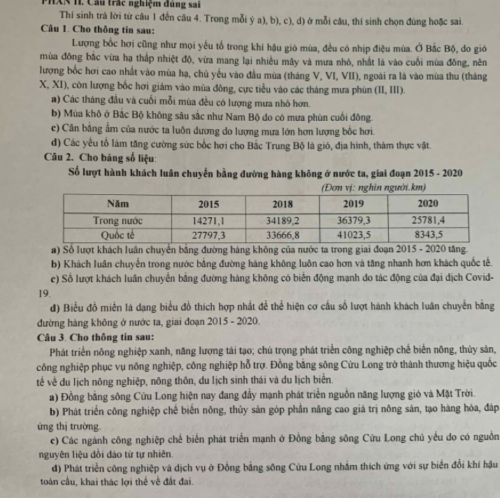 PHAN H. Câu trấc nghiệm đùng sai
Thí sinh trả lời từ câu 1 đến câu 4. Trong mỗi ý a), b), c), d) ở mỗi câu, thí sinh chọn đúng hoặc sai.
Câu 1. Cho thông tin sau:
Lượng bốc hơi cũng như mọi yếu tố trong khí hậu gió mùa, đều có nhịp điệu mùa. Ở Bắc Bộ, đo gió
mùa đông bắc vừa hạ thấp nhiệt độ, vừa mang lại nhiều mây và mưa nhỏ, nhất là vào cuối mùa đông, nên
lượng bốc hơi cao nhất vào mùa hạ, chủ yếu vào đầu mùa (tháng V, VI, VII), ngoài ra là vào mùa thu (tháng
X, XI), còn lượng bốc hơi giảm vào mùa đông, cực tiểu vào các tháng mưa phùn (II, III).
a) Các tháng đầu và cuối mỗi mùa đều có lượng mưa nhỏ hơn.
b) Mùa khô ở Bắc Bộ không sâu sắc như Nam Bộ do có mưa phùn cuối đông.
c) Cân bằng ẩm của nước ta luôn dương do lượng mưa lớn hơn lượng bốc hơi.
d) Các yếu tố làm tăng cường sức bốc hơi cho Bắc Trung Bộ là gió, địa hình, thảm thực vật.
Câu 2. Cho bảng số liệu:
Số lượt hành khách luân chuyển bằng đường hàng không ở nước ta, giai đoạn 2015 - 2020
(Đơn vị: nghìn người.km)
a) Số lượt khách luân chuyển bằng đường hàng không của nước ta trong giai đoạn 2015 - 2020 tăng.
b) Khách luân chuyển trong nước bằng đường hàng không luôn cao hơn và tăng nhanh hơn khách quốc tế.
c) Số lượt khách luân chuyển bằng đường hàng không có biến động mạnh do tác động của đại dịch Covid-
19.
đ) Biểu đồ miền là dạng biểu đồ thích hợp nhất để thể hiện cơ cấu số lượt hành khách luân chuyển bằng
đường hàng không ở nước ta, giai đoạn 2015 - 2020.
Câu 3. Cho thông tin sau:
Phát triển nông nghiệp xanh, năng lượng tái tạo; chú trọng phát triển công nghiệp chế biến nông, thủy sản,
công nghiệp phục vụ nông nghiệp, công nghiệp hỗ trợ. Đồng bằng sông Cửu Long trở thành thương hiệu quốc
về về du lịch nông nghiệp, nông thôn, du lịch sinh thái và du lịch biển.
a) Đồng bằng sông Cửu Long hiện nay đang đầy mạnh phát triển nguồn năng lượng gió và Mặt Trời.
b) Phát triển công nghiệp chế biến nông, thủy sản góp phần nâng cao giá trị nông sản, tạo hàng hóa, đáp
ứng thị trường.
c) Các ngành công nghiệp chế biến phát triển mạnh ở Đồng bằng sông Cửu Long chủ yếu do có nguồn
nguyên liệu dổi đảo từ tự nhiên.
d) Phát triển công nghiệp và dịch vụ ở Đồng bằng sông Cửu Long nhằm thích ứng với sự biển đổi khí hậu
toàn cầu, khai thác lợi thế về đất đai.