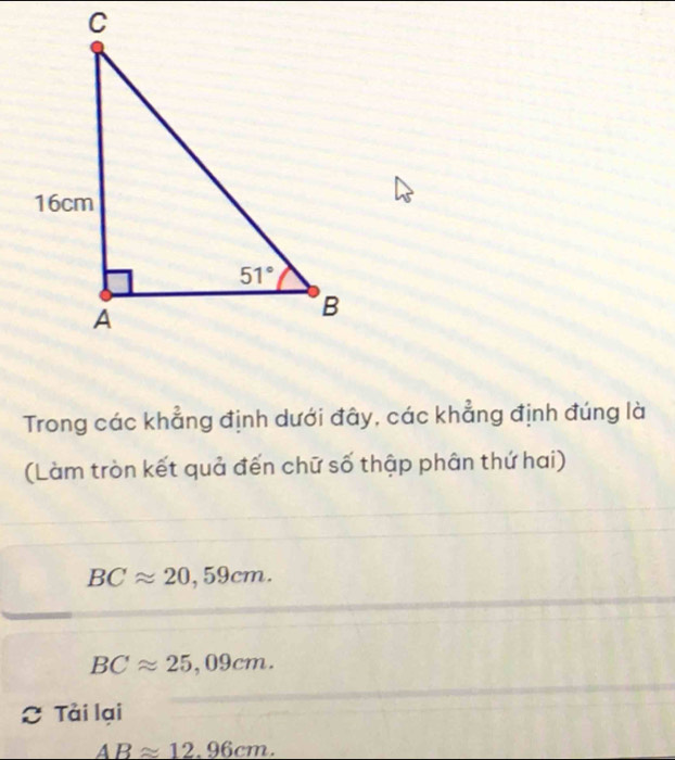 Trong các khẳng định dưới đây, các khẳng định đúng là
(Làm tròn kết quả đến chữ số thập phân thứ hai)
BCapprox 20,59cm.
BCapprox 25,09cm.
Tải lại
ABapprox 12.96cm.