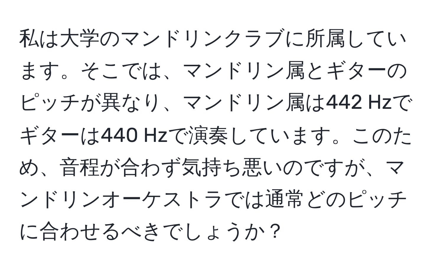 私は大学のマンドリンクラブに所属しています。そこでは、マンドリン属とギターのピッチが異なり、マンドリン属は442 Hzでギターは440 Hzで演奏しています。このため、音程が合わず気持ち悪いのですが、マンドリンオーケストラでは通常どのピッチに合わせるべきでしょうか？