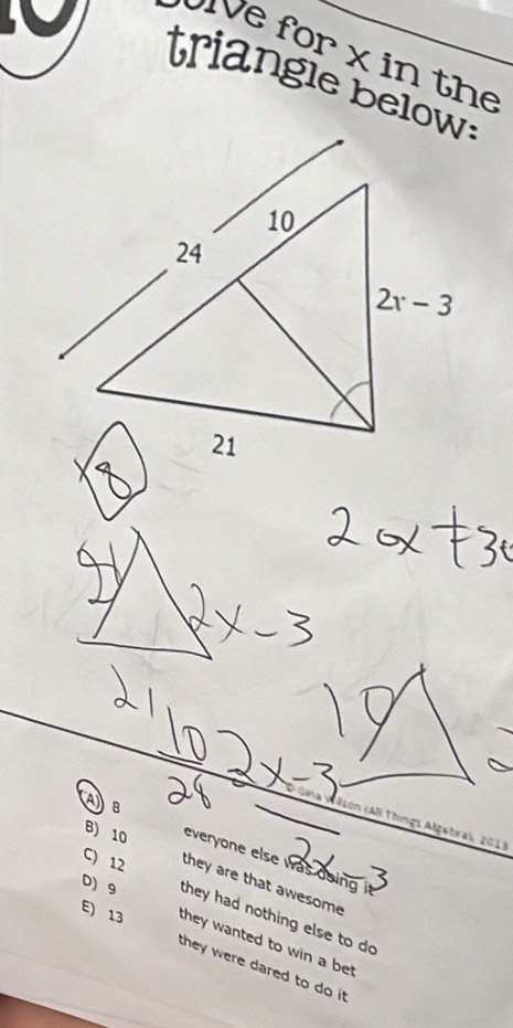 ve for x in the
triangle below:
AB
Allson (All Things Algebra), 2013
B) 10 everyone else was doing i
C) 12 they are that awesome
D) 9 they had nothing else to do
E) 13 they wanted to win a be
they were dared to do it .