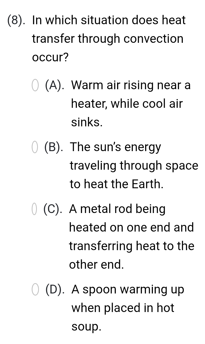 (8). In which situation does heat
transfer through convection
occur?
(A). Warm air rising near a
heater, while cool air
sinks.
(B). The sun's energy
traveling through space
to heat the Earth.
(C). A metal rod being
heated on one end and
transferring heat to the
other end.
(D). A spoon warming up
when placed in hot
soup.