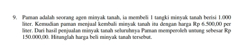 Paman adalah seorang agen minyak tanah, ia membeli 1 tangki minyak tanah berisi 1.000
liter. Kemudian paman menjual kembali minyak tanah itu dengan harga Rp 6.500,00 per
liter. Dari hasil penjualan minyak tanah seluruhnya Paman memperoleh untung sebesar Rp
150.000,00. Hitunglah harga beli minyak tanah tersebut.