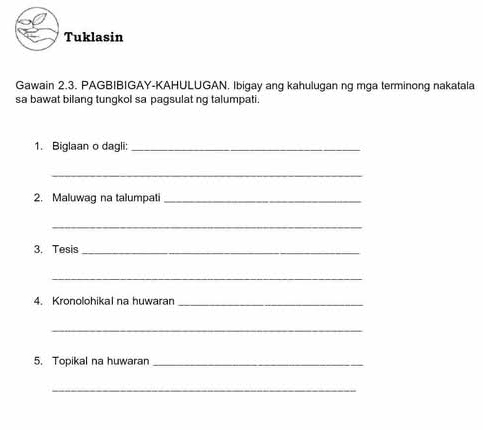 Tuklasin 
Gawain 2.3. PAGBIBIGAY-KAHULUGAN. Ibigay ang kahulugan ng mga terminong nakatala 
sa bawat bilang tungkol sa pagsulat ng talumpati. 
1. Biglaan o dagli:_ 
_ 
2. Maluwag na talumpati_ 
_ 
3. Tesis_ 
_ 
4. Kronolohikal na huwaran_ 
_ 
5. Topikal na huwaran_ 
_