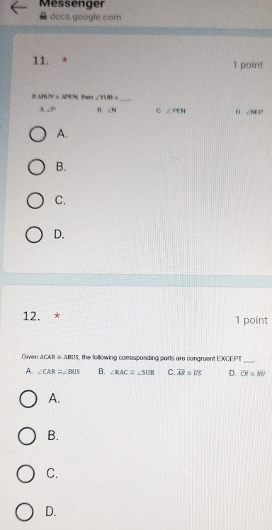 Messenger
docs.google.com
11. * 1 point
△ BUY≌ △ PEN then ∠ YUB=
_
A ∠ P B. ∠ N C. ∠ PEN D. ∠ NEP
A.
B.
C.
D.
12. * 1 point
Given △ CAR≌ △ BUS ,, the following corresponding parts are congruent EXCEPT_
A. ∠ CAR≌ ∠ BUS B. ∠ RAC≌ ∠ SUB C. overline AR≌ overline US D. overline CR≌ overline BU
A.
B.
C.
D.