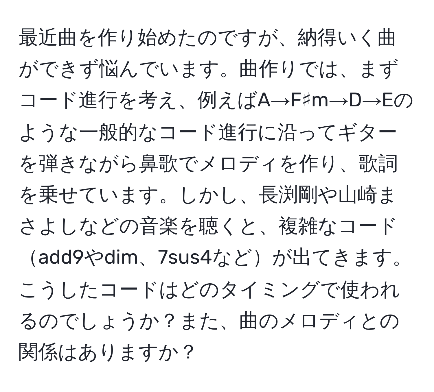 最近曲を作り始めたのですが、納得いく曲ができず悩んでいます。曲作りでは、まずコード進行を考え、例えばA→F♯m→D→Eのような一般的なコード進行に沿ってギターを弾きながら鼻歌でメロディを作り、歌詞を乗せています。しかし、長渕剛や山崎まさよしなどの音楽を聴くと、複雑なコードadd9やdim、7sus4などが出てきます。こうしたコードはどのタイミングで使われるのでしょうか？また、曲のメロディとの関係はありますか？