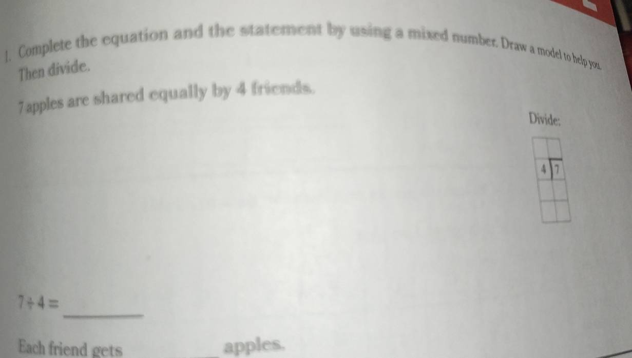 ]. Complete the equation and the statement by using a mixed number. Draw a model to help you. 
Then divide.
7 apples are shared equally by 4 friends. 
Divide:
4 1
_
7/ 4=
Each friend gets apples.