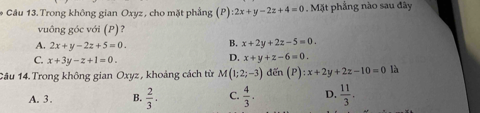 Trong không gian Oxyz , cho mặt phẳng (P):2x+y-2z+4=0. Mặt phẳng nào sau đây
vuông góc với (P) ?
A. 2x+y-2z+5=0.
B. x+2y+2z-5=0.
C. x+3y-z+1=0.
D. x+y+z-6=0. 
Câu 14. Trong không gian Oxyz , khoảng cách từ M(1;2;-3) đến (P): x+2y+2z-10=0 là
C.
D.
A. 3. B.  2/3 .  4/3 .  11/3 .