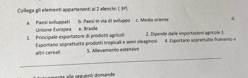 Collega gli elementi appartenenti ai 2 elenchi: ( 3P)
a. Paesi sviluppati b. Paesi in via di sviluppo c. Medio oriente d.
Unione Europea e. Brasile
1. Principale esportatore di prodotti agricoli 2. Dipende dalle importazioni agricole 3.
Esportano soprattutto prodotti tropicali e semi oleaginosi 4. Esportano soprattutto frumento e
_
altri cereali 5. Allevamento estensivo
monte alle seguenti domande