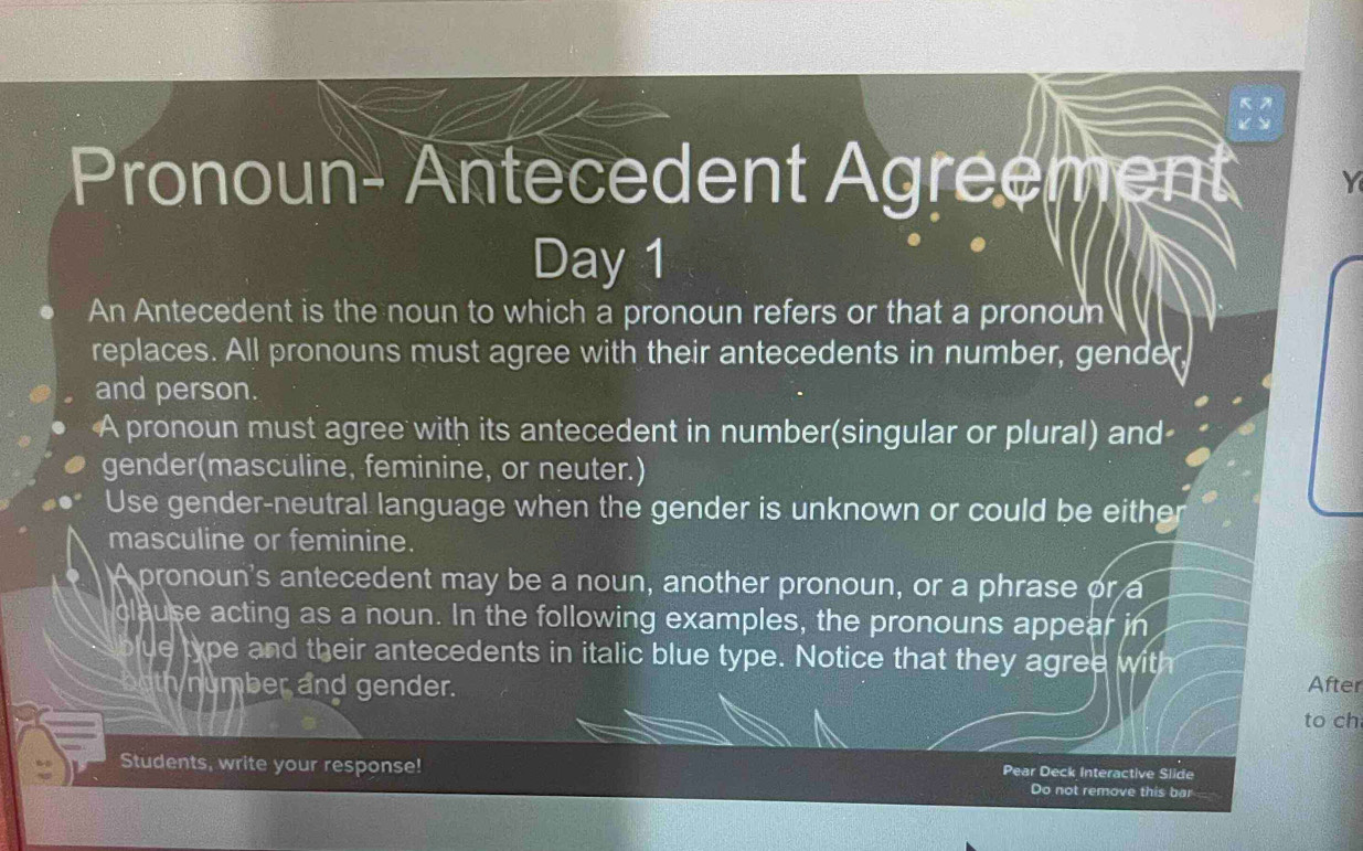 Pronoun- Antecedent Agreement 
Day 1 
An Antecedent is the noun to which a pronoun refers or that a pronoun 
replaces. All pronouns must agree with their antecedents in number, gende 
and person. 
A pronoun must agree with its antecedent in number(singular or plural) and 
gender(masculine, feminine, or neuter.) 
Use gender-neutral language when the gender is unknown or could be either 
masculine or feminine. 
A pronoun's antecedent may be a noun, another pronoun, or a phrase or a 
clause acting as a noun. In the following examples, the pronouns appear in 
blue type and their antecedents in italic blue type. Notice that they agree with After 
h number and gender. 
to ch 
Students, write your response! Pear Deck Interactive Slide 
Do not remove this bar