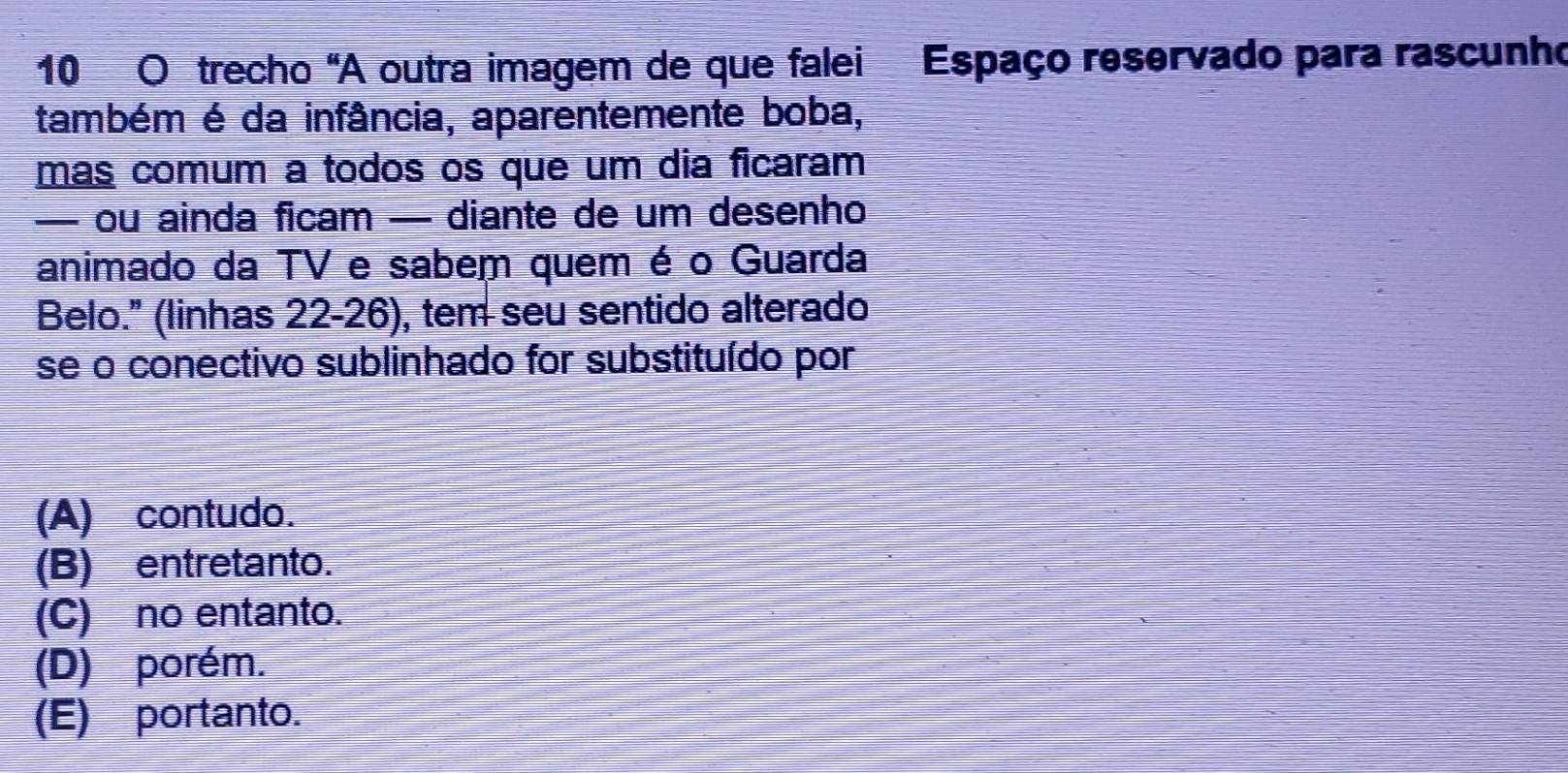 trecho "A outra imagem de que falei Espaço reservado para rascunho
também é da infância, aparentemente boba,
más comum a todos os que um dia ficaram
— ou ainda ficam — diante de um desenho
animado da TV e sabem quem é o Guarda
Belo." (linhas 22-26), tem seu sentido alterado
se o conectivo sublinhado for substituído por
(A) contudo.
(B) entretanto.
(C) no entanto.
(D) porém.
(E) portanto.