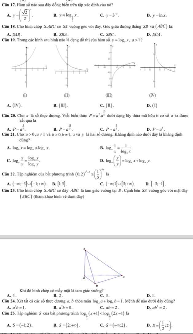 Hàm số nào sau đây đồng biến trên tập xác định của nó?
A. y=( sqrt(2)/2 )^x. B. y=log _ 1/2 x. C. y=3^(-x). D. y=ln x.
Câu 18. Cho hình chóp S.ABC có SA vuông góc với đây. Góc giữa đường thẳng SB và (ABC) là:
A. SAB . B. SBA . C. SBC . D. SCA .
Câu 19. Trong các hình sau hình nào là dạng đồ thị của hàm số y=log _ax,a>1 ?
(I) (II) (III) (IV)
A. (IV ) . B. (ⅢI) . C. (II) D. (I)
Câu 20. Cho a là số thực dương. Viết biểu thức P=a^2· a^(frac 2)5 dưới dạng lũy thừa mũ hữu ti cơ số a ta được
kết quả là
A. P=a^(frac 4)5. P=a^(frac 12)5. C. P=a^(frac 8)5. D. P=a^5.
B.
Câu 21. Cho a>0,a!= 1 và b>0,b!= 1 , x và y là hai số dương. Khẳng định nào dưới đây là khẳng định
dúng?
A. log _bx=log _ba.log _ax. B. log _a 1/x =frac 1log _ax.
C. log _a x/y =frac log _axlog _ay. log _a( x/y )=log _ax+log _ay.
D.
Câu 22. Tập nghiệm của bắt phương trình (0,2)^x^2+3≤ ( 1/5 )^4x là
A. (-∈fty ;-3]∪ [-1;+∈fty ) B. [1;3]. C. (-∈fty ;1]∪ [3;+∈fty ). D. [-3;-1].
Câu 23. Cho hình chóp S.ABC có đảy ABC là tam giác vuông tại B . Cạnh bên SA vuông góc với mặt đáy
( ABC) (tham khảo hình vẽ dưới đây)
Khi đó hình chóp có mấy mặt là tam giác vuông?
A. 4 . B. 2 . C. 3 . D. 1.
Câu 24. Xét tất cả các số thực dương a, b thỏa mãn log _2a+log _8b=1. Mệnh đề nào dưới đây đúng?
A. a^3b=1. B. a^3b=8. C. ab=2. D. ab^3=2.
Câu 25. Tập nghiệm S của bắt phương trình log _ 1/2 (x+1) là
A. S=(-1;2). B. S=(2;+∈fty ). C. S=(-∈fty ;2). D. S=( 1/2 ;2).